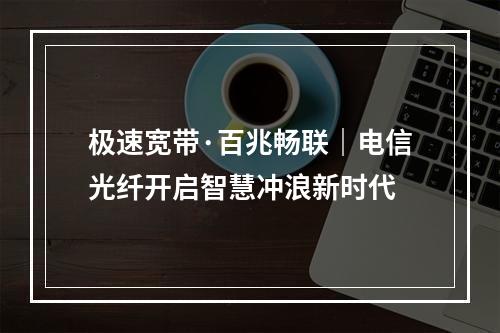 极速宽带·百兆畅联｜电信光纤开启智慧冲浪新时代