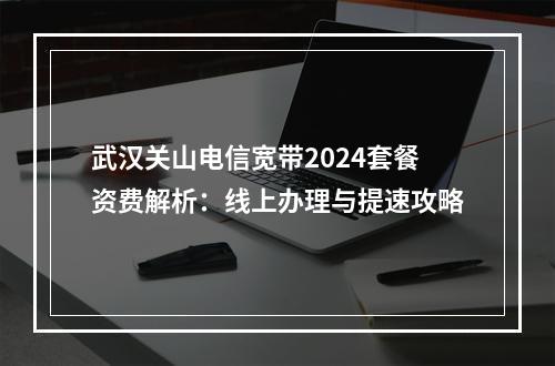 武汉关山电信宽带2024套餐资费解析：线上办理与提速攻略
