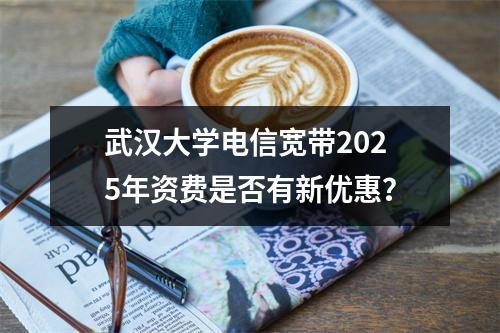 武汉大学电信宽带2025年资费是否有新优惠？