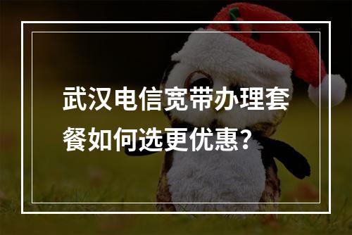 武汉电信宽带办理套餐如何选更优惠？