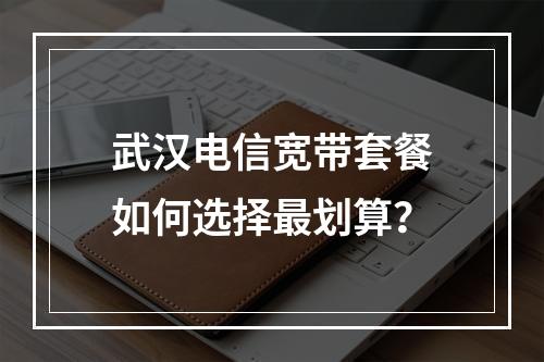 武汉电信宽带套餐如何选择最划算？