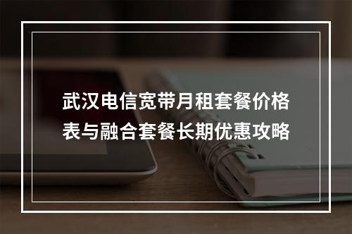 武汉电信宽带月租套餐价格表与融合套餐长期优惠攻略
