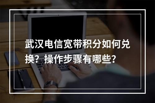 武汉电信宽带积分如何兑换？操作步骤有哪些？