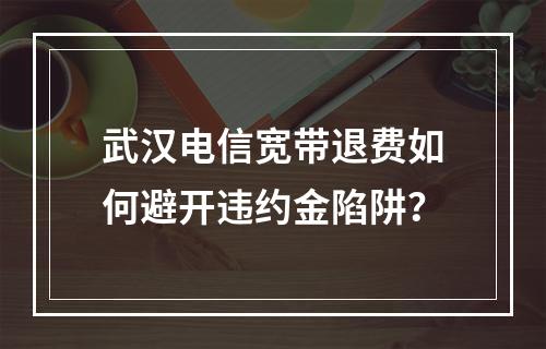 武汉电信宽带退费如何避开违约金陷阱？
