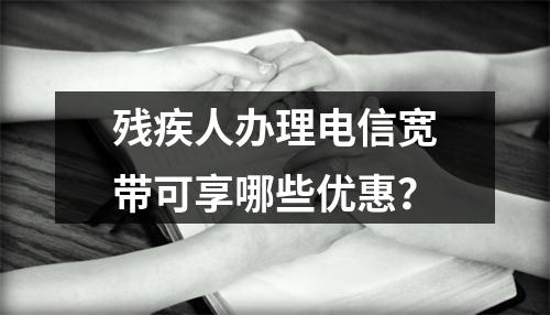 残疾人办理电信宽带可享哪些优惠？