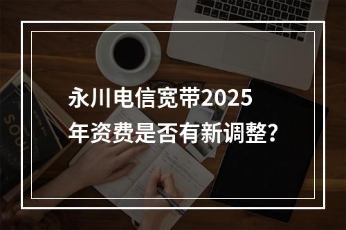 永川电信宽带2025年资费是否有新调整？