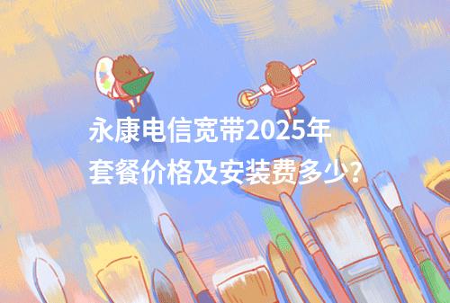 永康电信宽带2025年套餐价格及安装费多少？