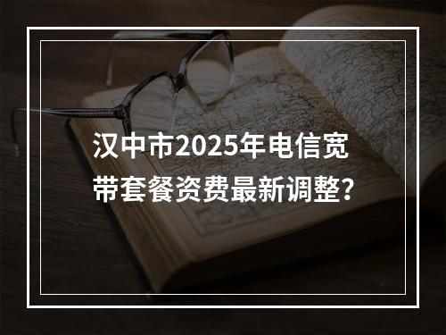 汉中市2025年电信宽带套餐资费最新调整？