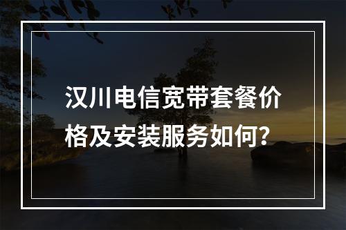 汉川电信宽带套餐价格及安装服务如何？