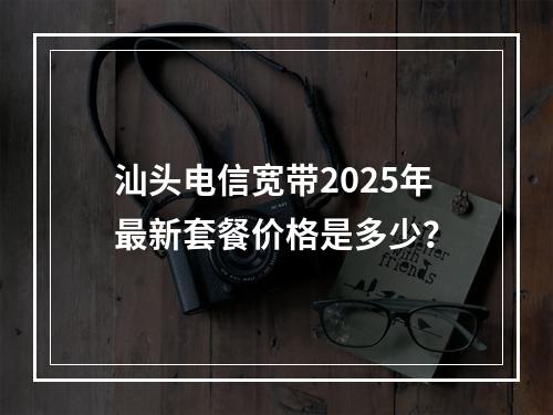 汕头电信宽带2025年最新套餐价格是多少？