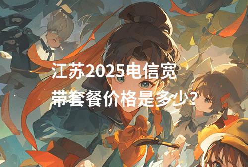 江苏2025电信宽带套餐价格是多少？