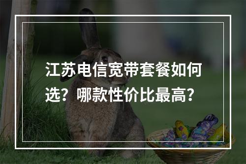 江苏电信宽带套餐如何选？哪款性价比最高？