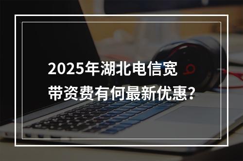 2025年湖北电信宽带资费有何最新优惠？