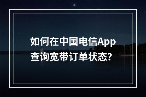 如何在中国电信App查询宽带订单状态？