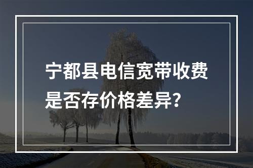 宁都县电信宽带收费是否存价格差异？