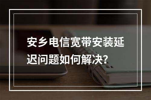 安乡电信宽带安装延迟问题如何解决？