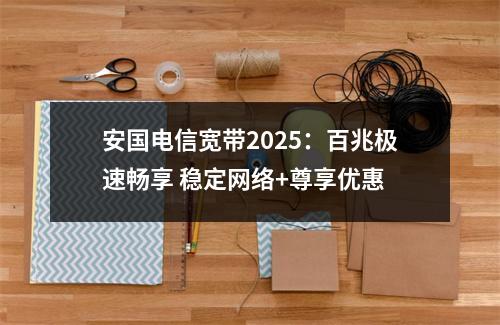 安国电信宽带2025：百兆极速畅享 稳定网络+尊享优惠