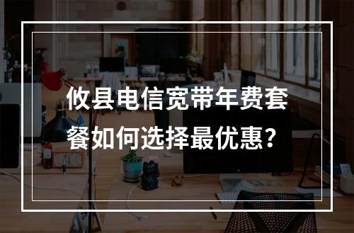 攸县电信宽带年费套餐如何选择最优惠？