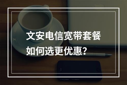 文安电信宽带套餐如何选更优惠？