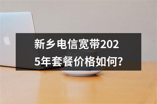 新乡电信宽带2025年套餐价格如何？