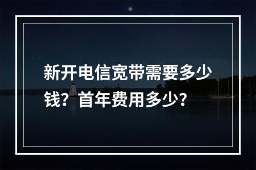 新开电信宽带需要多少钱？首年费用多少？