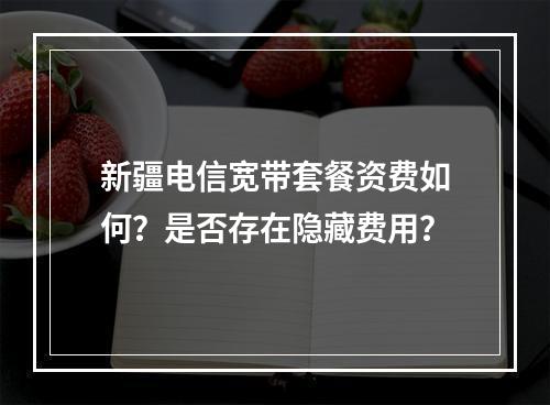 新疆电信宽带套餐资费如何？是否存在隐藏费用？