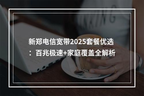 新郑电信宽带2025套餐优选：百兆极速+家庭覆盖全解析