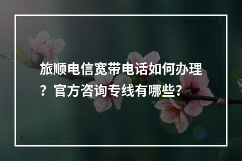 旅顺电信宽带电话如何办理？官方咨询专线有哪些？