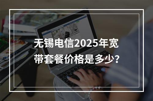 无锡电信2025年宽带套餐价格是多少？