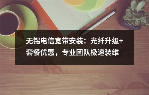 无锡电信宽带安装：光纤升级+套餐优惠，专业团队极速装维