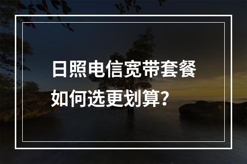 日照电信宽带套餐如何选更划算？