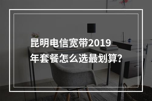 昆明电信宽带2019年套餐怎么选最划算？