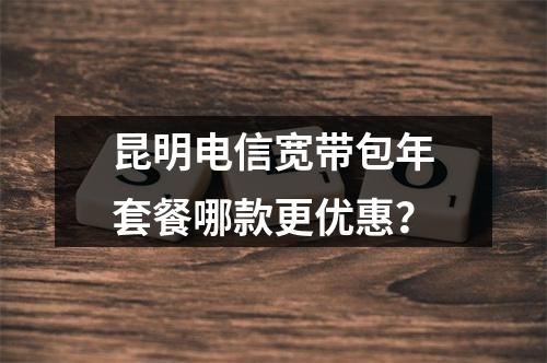 昆明电信宽带包年套餐哪款更优惠？