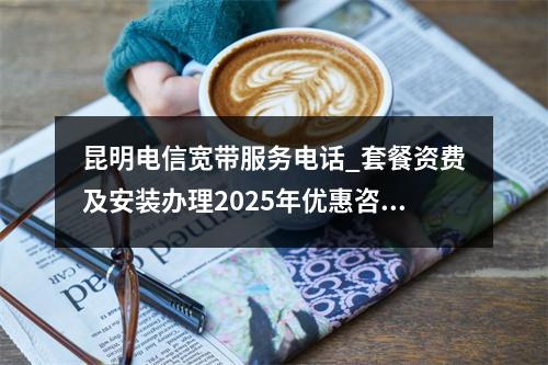 昆明电信宽带服务电话_套餐资费及安装办理2025年优惠咨询