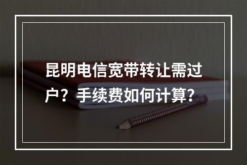 昆明电信宽带转让需过户？手续费如何计算？