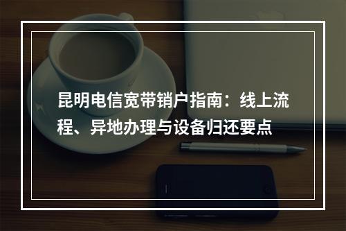 昆明电信宽带销户指南：线上流程、异地办理与设备归还要点