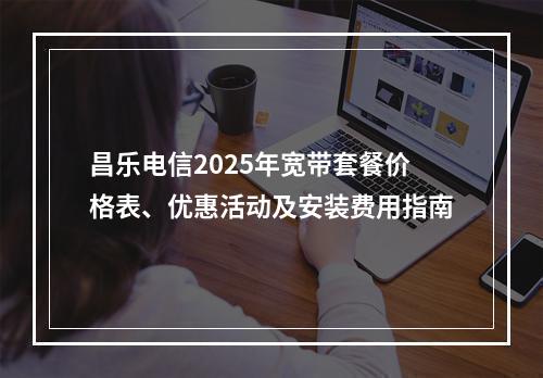 昌乐电信2025年宽带套餐价格表、优惠活动及安装费用指南