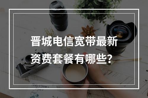 晋城电信宽带最新资费套餐有哪些？