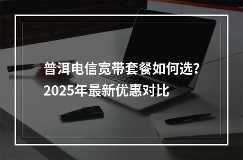 普洱电信宽带套餐如何选？2025年最新优惠对比