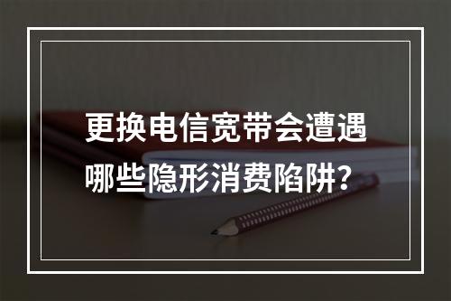 更换电信宽带会遭遇哪些隐形消费陷阱？