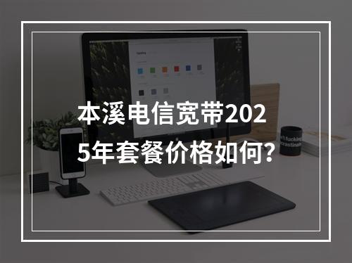 本溪电信宽带2025年套餐价格如何？