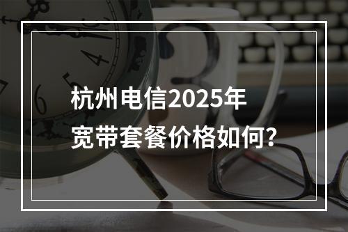 杭州电信2025年宽带套餐价格如何？