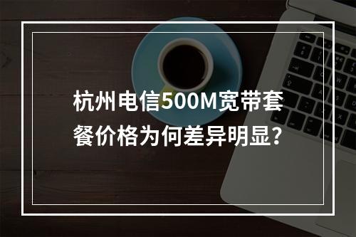 杭州电信500M宽带套餐价格为何差异明显？