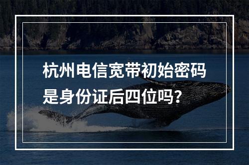 杭州电信宽带初始密码是身份证后四位吗？