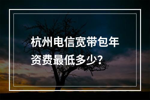 杭州电信宽带包年资费最低多少？