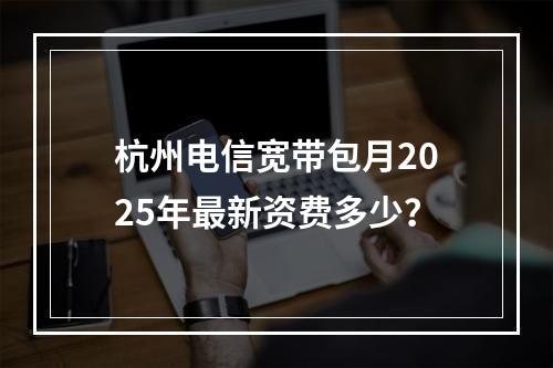 杭州电信宽带包月2025年最新资费多少？