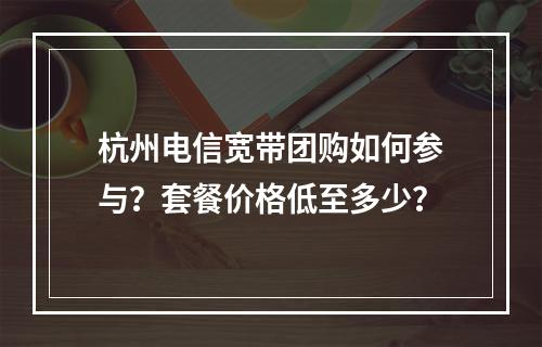 杭州电信宽带团购如何参与？套餐价格低至多少？