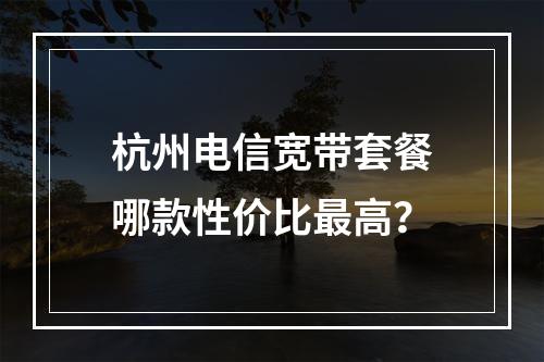 杭州电信宽带套餐哪款性价比最高？