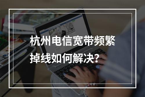 杭州电信宽带频繁掉线如何解决？