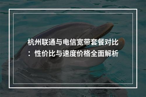 杭州联通与电信宽带套餐对比：性价比与速度价格全面解析